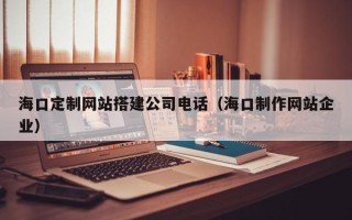 邵东海口定制网站搭建公司电话（海口制作网站企业）