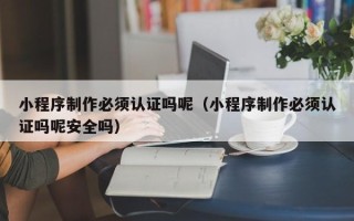 邵东小程序制作必须认证吗呢（小程序制作必须认证吗呢安全吗）