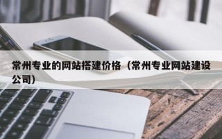 邵东常州专业的网站搭建价格（常州专业网站建设公司）